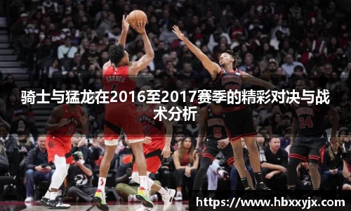 骑士与猛龙在2016至2017赛季的精彩对决与战术分析